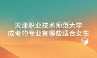 天津职业技术师范大学成考的专业有哪些适合女生