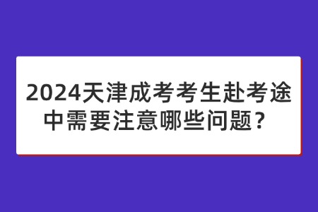 2024天津成考考生赴考途中需要注意哪些问题？