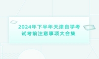 2024年下半年天津自学考试考前注意事项大合集 