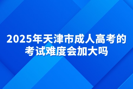 2025年天津市成人高考的考试难度会加大吗