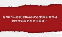 @2025年高职升本科考试考生|高职升本科招生考试报名热点问答来了 