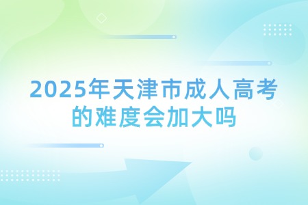 2025年天津市成人高考的难度会加大吗