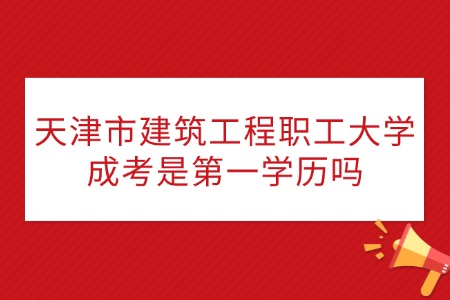 天津市建筑工程职工大学成考是第一学历吗