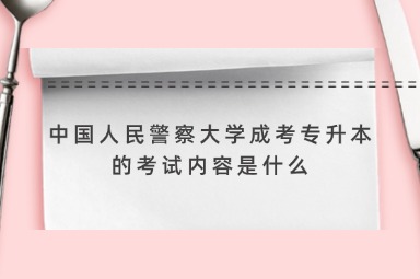 中国人民警察大学成考专升本的考试内容是什么