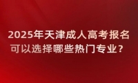 2025年天津成人高考报名可以选择哪些热门专业？