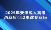 2025年天津成人高考录取后可以更改专业吗？