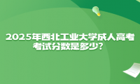 2025年西北工业大学成人高考考试分数是多少？