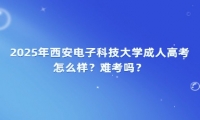 2025年西安电子科技大学成人高考怎么样？难考吗？