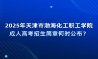 2025年天津市渤海化工职工学院成人高考招生简章何时公布？