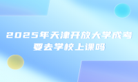 2025年天津开放大学成考要去学校上课吗