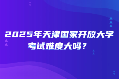 2025年天津国家开放大学考试难度大吗？