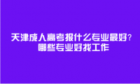 天津成人高考报什么专业最好？哪些专业好找工作
