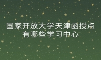 国家开放大学天津函授点有哪些学习中心