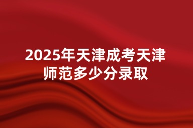 2025年天津成考天津师范多少分录取