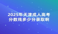2025年天津成人高考分数线多少分录取啊 2025年天津成人高考分数线多少分录取啊