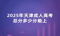 2025年天津成人高考总分多少分能上 2025年天津成人高考总分多少分能上