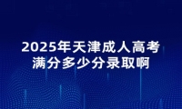 2025年天津成人高考满分多少分录取啊 2025年天津成人高考满分多少分录取啊