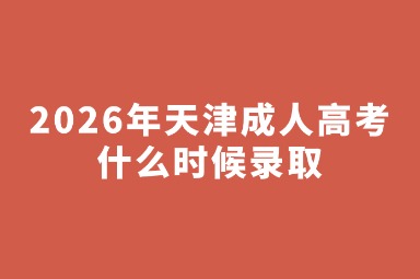 2026年天津成人高考什么时候录取 2026年天津成人高考什么时候录取