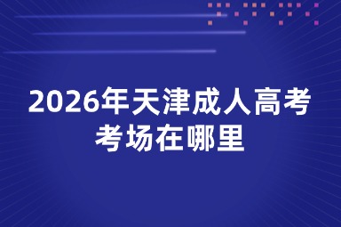 2026年天津成人高考考场在哪里 2026年天津成人高考考场在哪里