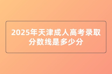 2025年天津成人高考录取分数线是多少分 2025年天津成人高考录取分数线是多少分