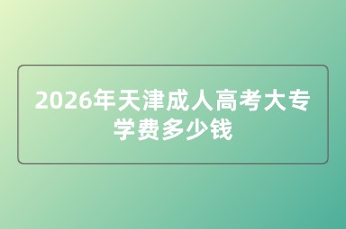 2026年天津成人高考大专学费多少钱 2026年天津成人高考大专学费多少钱