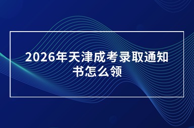 2026年天津成考录取通知书怎么领 2026年天津成考录取通知书怎么领