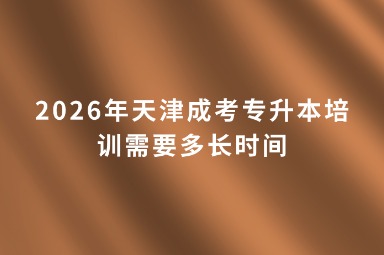 2026年天津成考专升本培训需要多长时间 2026年天津成考专升本培训需要多长时间