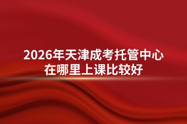 2026年天津成考托管中心在哪里上课比较好 2026年天津成考托管中心在哪里上课比较好