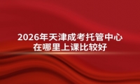 2026年天津成考托管中心在哪里上课比较好