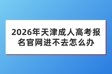 2026年天津成人高考报名官网进不去怎么办 2026年天津成人高考报名官网进不去怎么办