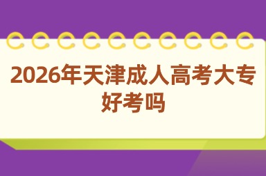 2026年天津成人高考大专好考吗 2026年天津成人高考大专好考吗