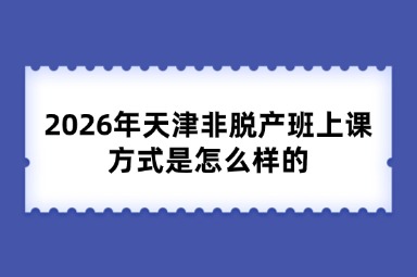 2026年天津非脱产班上课方式是怎么样的