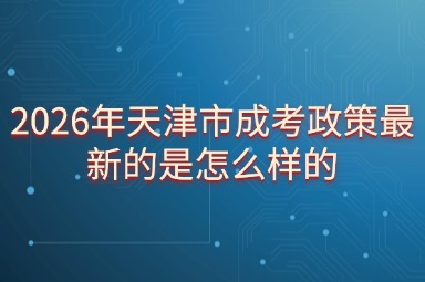 2026年天津市成考政策最新的是怎么样的 2026年天津市成考政策最新的是怎么样的