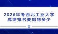 2026年考西北工业大学成绩排名要排到多少