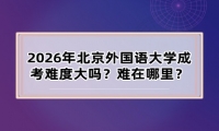 2026年北京外国语大学成考难度大吗？难在哪里？