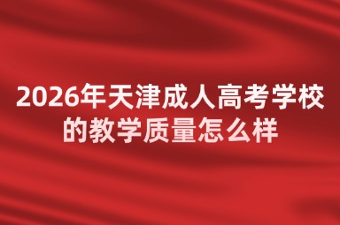 2026年天津成人高考学校的教学质量怎么样 2026年天津成人高考学校的教学质量怎么样