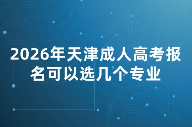 2026年天津成人高考报名可以选几个专业 2026年天津成人高考报名可以选几个专业