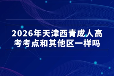 2026年天津西青成人高考考点和其他区一样吗