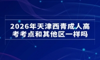 2026年天津西青成人高考考点和其他区一样吗