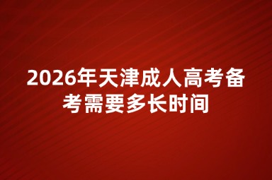 2026年天津成人高考备考需要多长时间 2026年天津成人高考备考需要多长时间