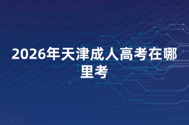 2026年天津成人高考在哪里考 2026年天津成人高考在哪里考