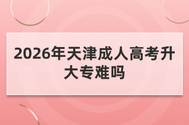 2026年天津成人高考升大专难吗 2026年天津成人高考升大专难吗
