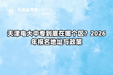 天津电大中专到底在哪个区?2026年报名地址与政策 天津电大中专到底在哪个区?2026年报名地址与政策